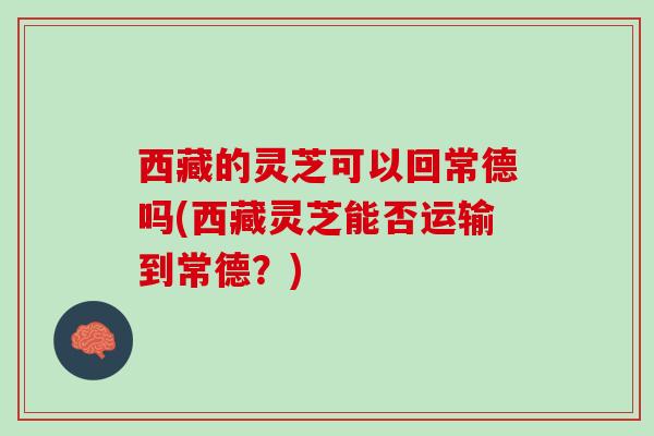 西藏的灵芝可以回常德吗(西藏灵芝能否运输到常德？)