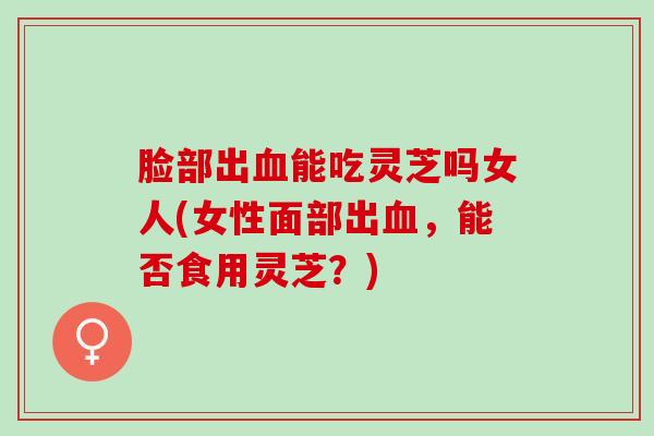 脸部出血能吃灵芝吗女人(女性面部出血，能否食用灵芝？)
