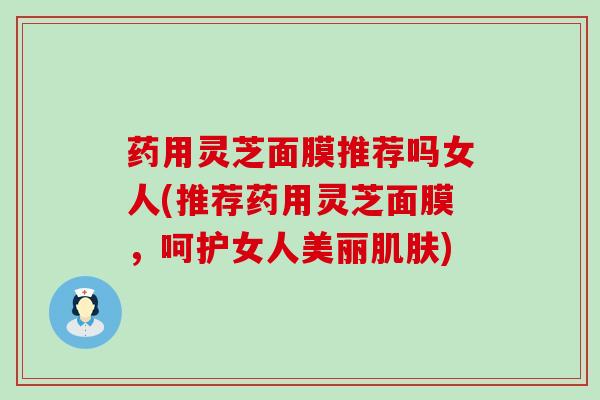 药用灵芝面膜推荐吗女人(推荐药用灵芝面膜，呵护女人美丽肌肤)