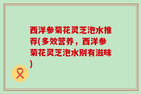 西洋参菊花灵芝泡水推荐(多效营养，西洋参菊花灵芝泡水别有滋味)