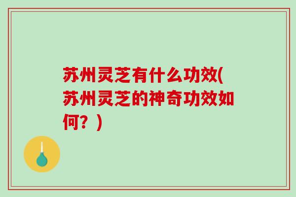 苏州灵芝有什么功效(苏州灵芝的神奇功效如何？)