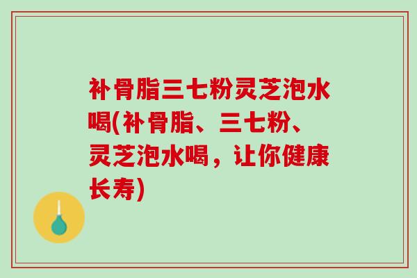 补骨脂三七粉灵芝泡水喝(补骨脂、三七粉、灵芝泡水喝，让你健康长寿)