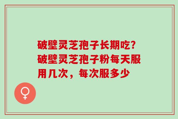 破壁灵芝孢子长期吃？破壁灵芝孢子粉每天服用几次，每次服多少