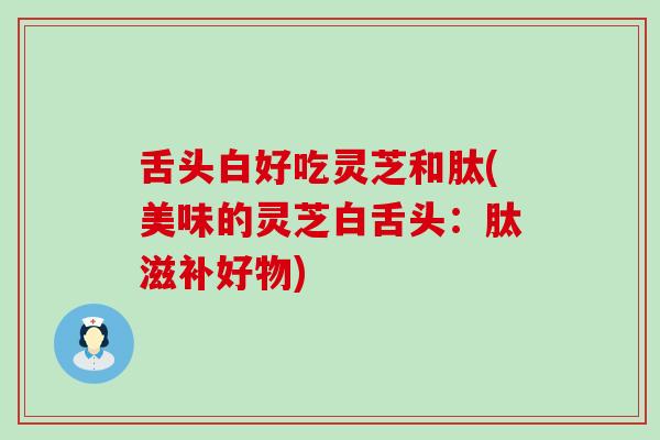 舌头白好吃灵芝和肽(美味的灵芝白舌头：肽滋补好物)