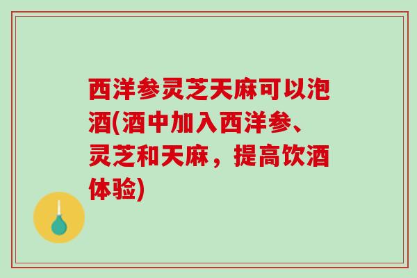 西洋参灵芝天麻可以泡酒(酒中加入西洋参、灵芝和天麻，提高饮酒体验)