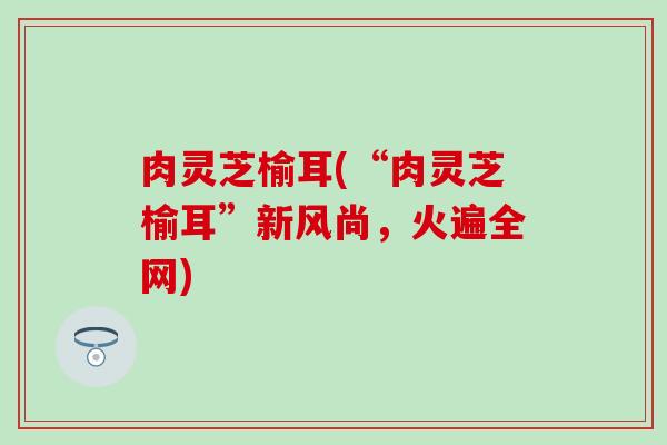 肉灵芝榆耳(“肉灵芝榆耳”新风尚，火遍全网)