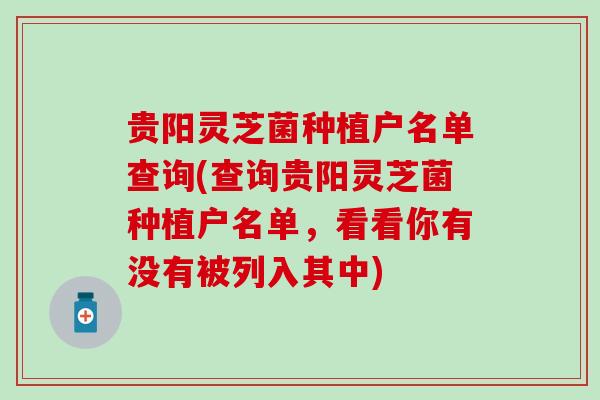 贵阳灵芝菌种植户名单查询(查询贵阳灵芝菌种植户名单,看看你有没有被列入其中) 贵阳灵芝菌种植户名单查询(查询贵阳灵芝菌种植户名单,看看你有没有被列入其中)