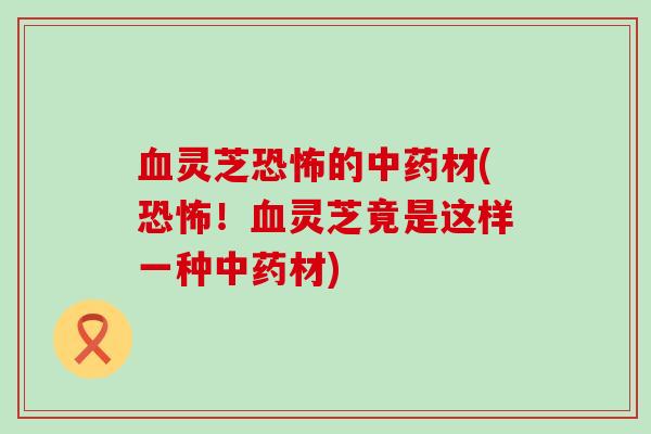 血灵芝恐怖的中药材(恐怖！血灵芝竟是这样一种中药材)