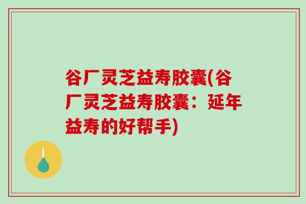 谷厂灵芝益寿胶囊(谷厂灵芝益寿胶囊：延年益寿的好帮手)