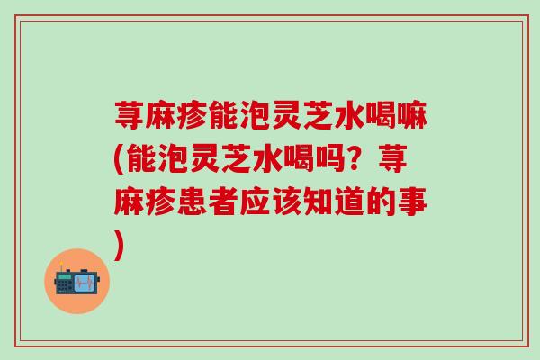 荨麻疹能泡灵芝水喝嘛(能泡灵芝水喝吗？荨麻疹患者应该知道的事)