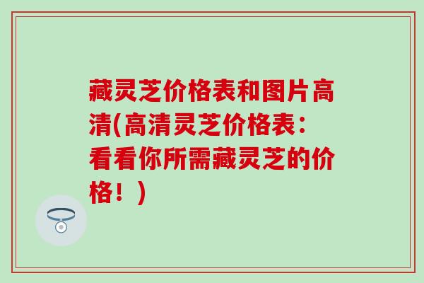 藏灵芝价格表和图片高清(高清灵芝价格表：看看你所需藏灵芝的价格！)