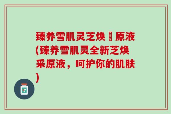 臻养雪肌灵芝焕釆原液(臻养雪肌灵全新芝焕采原液，呵护你的肌肤)
