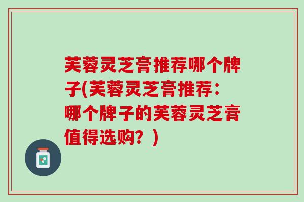 芙蓉灵芝膏推荐哪个牌子(芙蓉灵芝膏推荐：哪个牌子的芙蓉灵芝膏值得选购？)