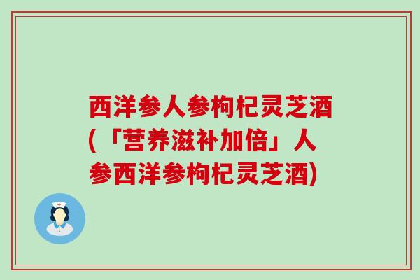 西洋参人参枸杞灵芝酒(「营养滋补加倍」人参西洋参枸杞灵芝酒)