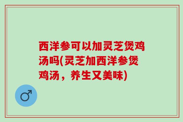 西洋参可以加灵芝煲鸡汤吗(灵芝加西洋参煲鸡汤，养生又美味)