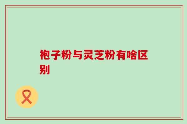 袍子粉与灵芝粉有啥区别