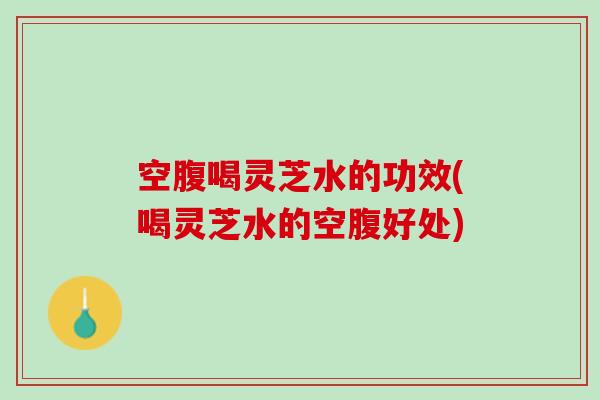 空腹喝灵芝水的功效(喝灵芝水的空腹好处)