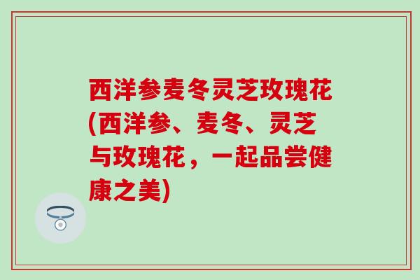 西洋参麦冬灵芝玫瑰花(西洋参、麦冬、灵芝与玫瑰花，一起品尝健康之美)
