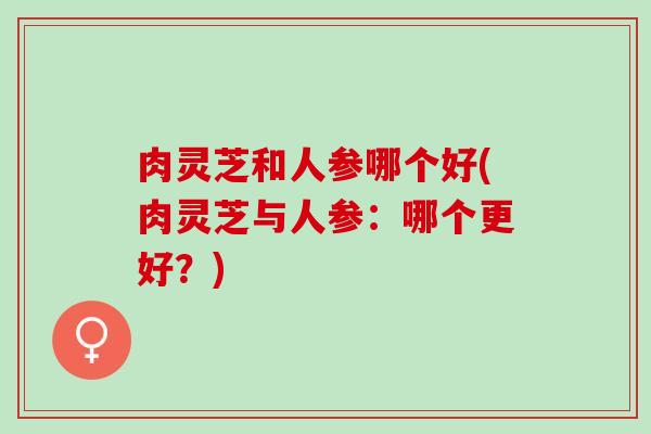 肉灵芝和人参哪个好(肉灵芝与人参：哪个更好？)