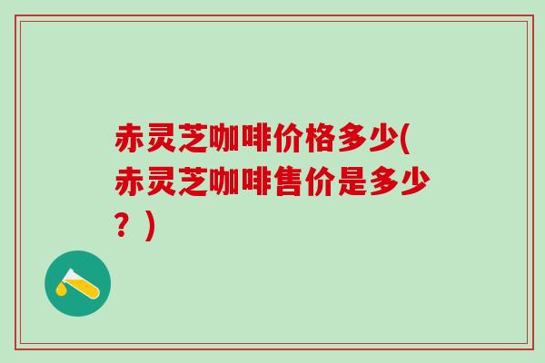赤灵芝咖啡价格多少(赤灵芝咖啡售价是多少？)