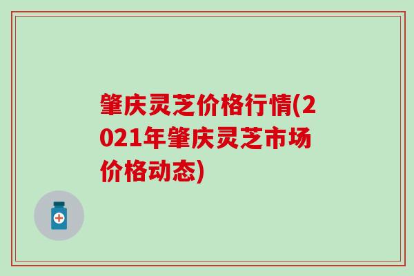 肇庆灵芝价格行情(2021年肇庆灵芝市场价格动态)