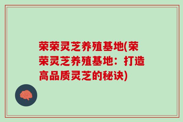 荣荣灵芝养殖基地(荣荣灵芝养殖基地：打造高品质灵芝的秘诀)