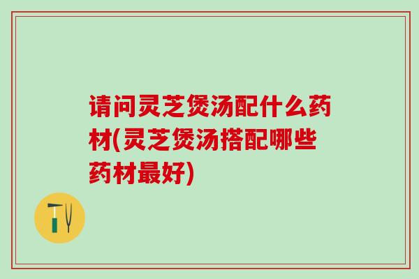请问灵芝煲汤配什么药材(灵芝煲汤搭配哪些药材最好)