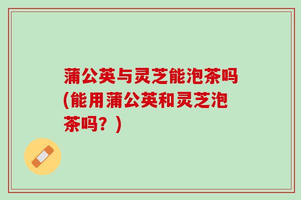 蒲公英与灵芝能泡茶吗(能用蒲公英和灵芝泡茶吗？)