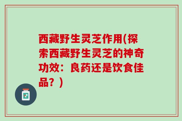 西藏野生灵芝作用(探索西藏野生灵芝的神奇功效：良药还是饮食佳品？)