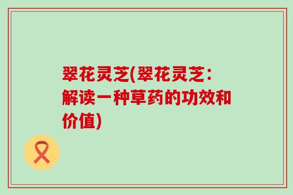 翠花灵芝(翠花灵芝：解读一种草药的功效和价值)