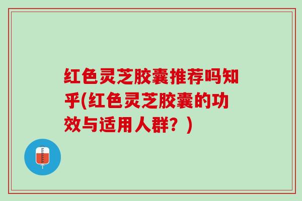 红色灵芝胶囊推荐吗知乎(红色灵芝胶囊的功效与适用人群？)