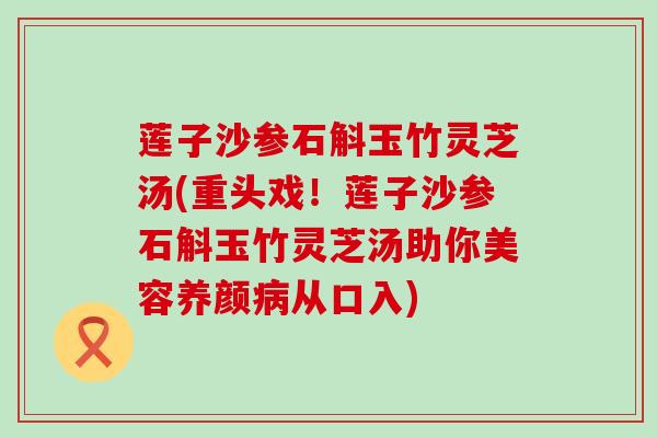 莲子沙参石斛玉竹灵芝汤(重头戏！莲子沙参石斛玉竹灵芝汤助你美容养颜病从口入)