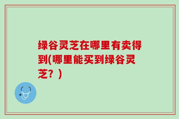 绿谷灵芝在哪里有卖得到(哪里能买到绿谷灵芝？)