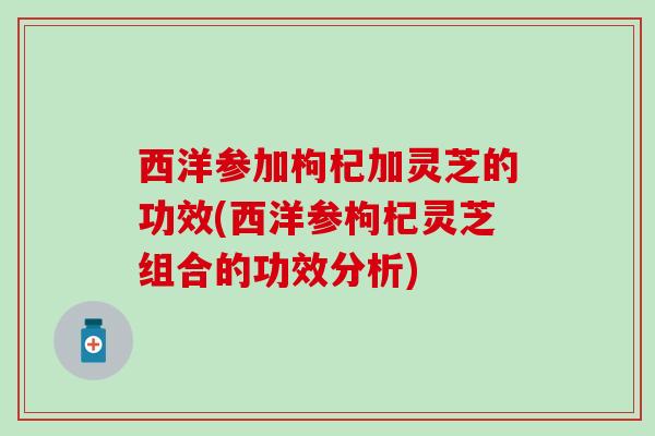 西洋参加枸杞加灵芝的功效(西洋参枸杞灵芝组合的功效分析)