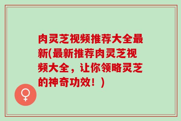 肉灵芝视频推荐大全最新(最新推荐肉灵芝视频大全，让你领略灵芝的神奇功效！)