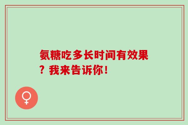 氨糖吃多长时间有效果? 我来告诉你！