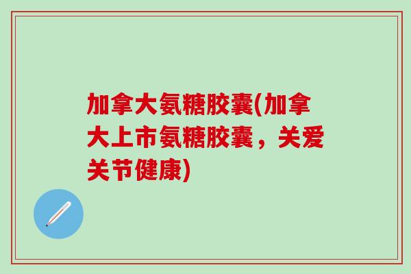 加拿大氨糖胶囊(加拿大上市氨糖胶囊，关爱关节健康)