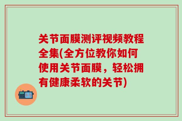 关节面膜测评视频教程全集(全方位教你如何使用关节面膜，轻松拥有健康柔软的关节)