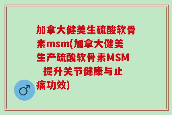 加拿大健美生硫酸软骨素msm(加拿大健美生产硫酸软骨素MSM  提升关节健康与止痛功效)
