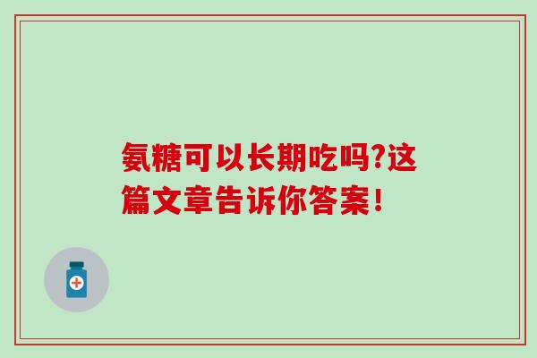 氨糖可以长期吃吗?这篇文章告诉你答案! 氨糖可以长期吃吗?这篇文章告诉你答案!