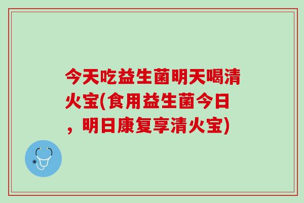 今天吃益生菌明天喝清火宝(食用益生菌今日,明日康复享清火宝) 今天吃益生菌明天喝清火宝(食用益生菌今日,明日康复享清火宝)