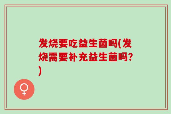 发烧要吃益生菌吗(发烧需要补充益生菌吗?) 发烧要吃益生菌吗(发烧需要补充益生菌吗?)