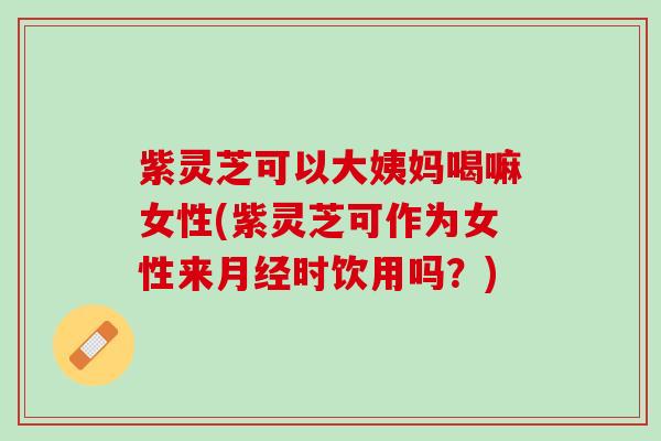 紫灵芝可以大姨妈喝嘛女性(紫灵芝可作为女性来时饮用吗？)
