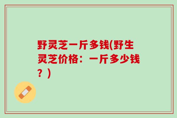 野灵芝一斤多钱(野生灵芝价格:一斤多少钱?) 野灵芝一斤多钱(野生灵芝价格:一斤多少钱?)