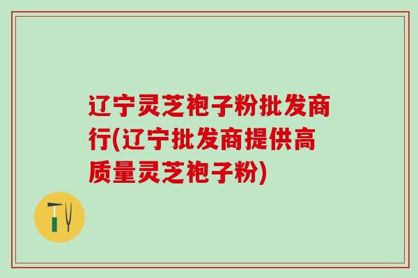 辽宁灵芝袍子粉批发商行(辽宁批发商提供高质量灵芝袍子粉)