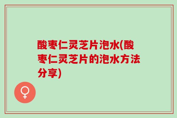 酸枣仁灵芝片泡水(酸枣仁灵芝片的泡水方法分享) 酸枣仁灵芝片泡水(酸枣仁灵芝片的泡水方法分享)