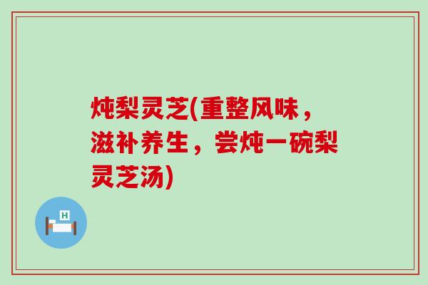 炖梨灵芝(重整风味,滋补养生,尝炖一碗梨灵芝汤) 炖梨灵芝(重整风味,滋补养生,尝炖一碗梨灵芝汤)