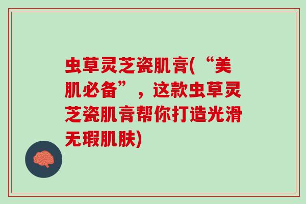 虫草灵芝瓷肌膏(“美肌必备”，这款虫草灵芝瓷肌膏帮你打造光滑无瑕)