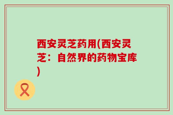 西安灵芝药用(西安灵芝:自然界的宝库) 西安灵芝药用(西安灵芝:自然界的宝库)