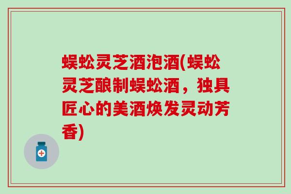 蜈蚣灵芝酒泡酒(蜈蚣灵芝酿制蜈蚣酒，独具匠心的美酒焕发灵动芳香)